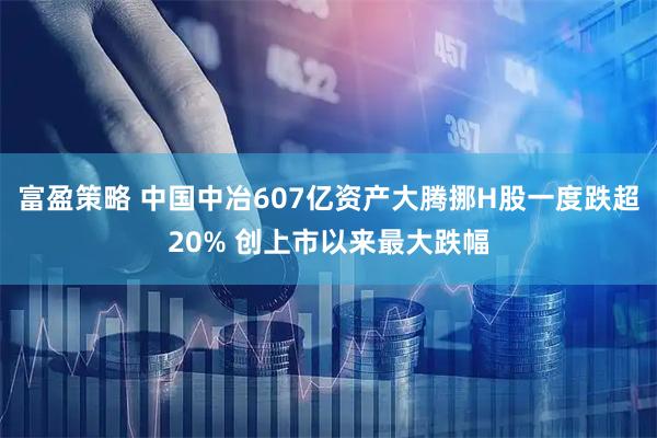 富盈策略 中国中冶607亿资产大腾挪H股一度跌超20% 创上市以来最大跌幅