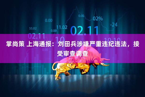 掌尚策 上海通报：刘田兵涉嫌严重违纪违法，接受审查调查
