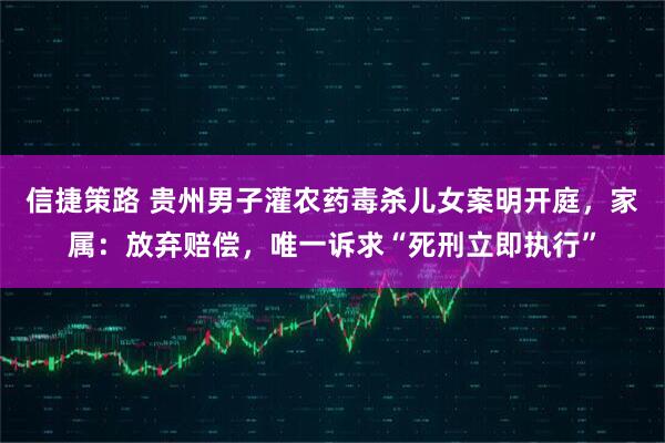 信捷策路 贵州男子灌农药毒杀儿女案明开庭,家属:放弃赔偿,唯一诉求“死刑立即执行”