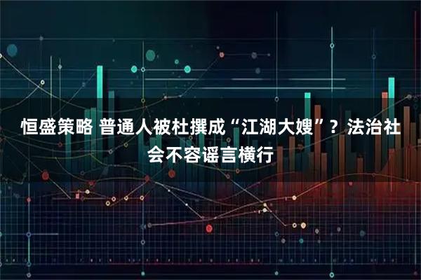 恒盛策略 普通人被杜撰成“江湖大嫂”?法治社会不容谣言横行
