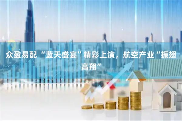 众盈易配 “蓝天盛宴”精彩上演,航空产业“振翅高翔”