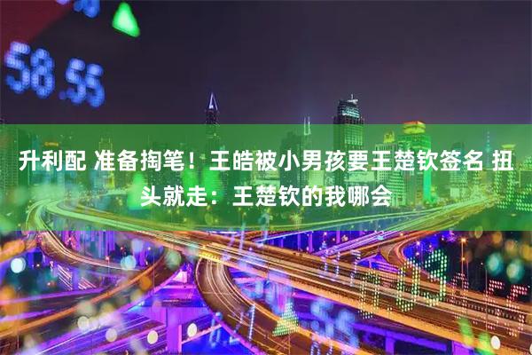 升利配 准备掏笔！王皓被小男孩要王楚钦签名 扭头就走：王楚钦的我哪会