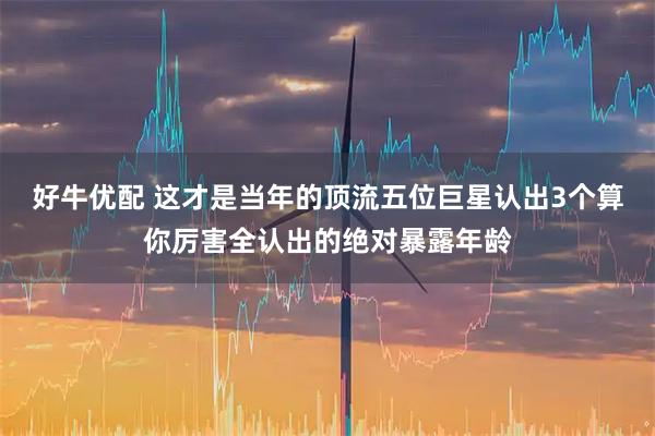 好牛优配 这才是当年的顶流五位巨星认出3个算你厉害全认出的绝对暴露年龄